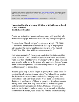 By signing up for Business Insights from Legacy eZine at http://tinyurl.com/2t4fxs you can keep abreast
of the latest tips, tactics, and best business practices. You will, also, receive the free eBook, Jump Start
Your Knowledge of Business.
Contact Terry by email at http://www.legacyai.com or telephone him at 941-556-1299.
Understanding the Mortgage Meltdown; What happened and
Who's to Blame
by: Richard Gandon
People are losing their homes and many more will lose their jobs
before the mortgage meltdown works its way through the system.
To paraphrase Alan Greenspan's remarks on March 17th, 2008,
“The current financial crisis in the US is likely to be judged in
retrospect as the most wrenching since the end of the Second
World War. The crisis will leave many casualties.”
How many casualties? Experts are predicting that in the next few
years, between 15 and 20 million homeowners could have homes
worth less than what they owe. Walking away from a bad situation
may actually make sense for people who mortgages that are 'upside
down' considering the fact that refinancing is out of the question
and home equity is nonexistent.
It seems quite easy to point fingers at greedy Wall Street titans for
causing the sub-prime mortgage crises. They after all, put together
the deals that allowed banks to underwrite mortgages and then
offload these liabilities to investors. What many fail to realize is
that there is no shortage of blame to go around from homeowners
buying more home than they could afford to real estate agents
looking for more commission dollars. Mortgage brokers and
bankers, the banks themselves, ratings agencies such as Moody's
and Standard & Poor's, Wall Street, the Fed and last but certainly
 