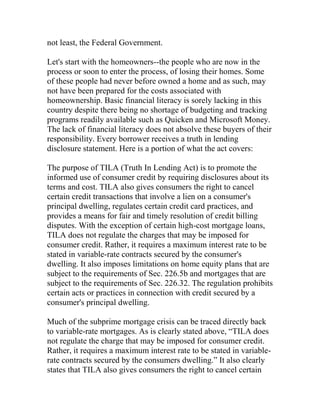 not least, the Federal Government.
Let's start with the homeowners--the people who are now in the
process or soon to enter the process, of losing their homes. Some
of these people had never before owned a home and as such, may
not have been prepared for the costs associated with
homeownership. Basic financial literacy is sorely lacking in this
country despite there being no shortage of budgeting and tracking
programs readily available such as Quicken and Microsoft Money.
The lack of financial literacy does not absolve these buyers of their
responsibility. Every borrower receives a truth in lending
disclosure statement. Here is a portion of what the act covers:
The purpose of TILA (Truth In Lending Act) is to promote the
informed use of consumer credit by requiring disclosures about its
terms and cost. TILA also gives consumers the right to cancel
certain credit transactions that involve a lien on a consumer's
principal dwelling, regulates certain credit card practices, and
provides a means for fair and timely resolution of credit billing
disputes. With the exception of certain high-cost mortgage loans,
TILA does not regulate the charges that may be imposed for
consumer credit. Rather, it requires a maximum interest rate to be
stated in variable-rate contracts secured by the consumer's
dwelling. It also imposes limitations on home equity plans that are
subject to the requirements of Sec. 226.5b and mortgages that are
subject to the requirements of Sec. 226.32. The regulation prohibits
certain acts or practices in connection with credit secured by a
consumer's principal dwelling.
Much of the subprime mortgage crisis can be traced directly back
to variable-rate mortgages. As is clearly stated above, “TILA does
not regulate the charge that may be imposed for consumer credit.
Rather, it requires a maximum interest rate to be stated in variable-
rate contracts secured by the consumers dwelling.” It also clearly
states that TILA also gives consumers the right to cancel certain
 