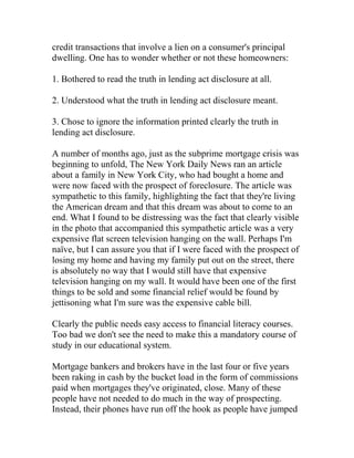 credit transactions that involve a lien on a consumer's principal
dwelling. One has to wonder whether or not these homeowners:
1. Bothered to read the truth in lending act disclosure at all.
2. Understood what the truth in lending act disclosure meant.
3. Chose to ignore the information printed clearly the truth in
lending act disclosure.
A number of months ago, just as the subprime mortgage crisis was
beginning to unfold, The New York Daily News ran an article
about a family in New York City, who had bought a home and
were now faced with the prospect of foreclosure. The article was
sympathetic to this family, highlighting the fact that they're living
the American dream and that this dream was about to come to an
end. What I found to be distressing was the fact that clearly visible
in the photo that accompanied this sympathetic article was a very
expensive flat screen television hanging on the wall. Perhaps I'm
naïve, but I can assure you that if I were faced with the prospect of
losing my home and having my family put out on the street, there
is absolutely no way that I would still have that expensive
television hanging on my wall. It would have been one of the first
things to be sold and some financial relief would be found by
jettisoning what I'm sure was the expensive cable bill.
Clearly the public needs easy access to financial literacy courses.
Too bad we don't see the need to make this a mandatory course of
study in our educational system.
Mortgage bankers and brokers have in the last four or five years
been raking in cash by the bucket load in the form of commissions
paid when mortgages they've originated, close. Many of these
people have not needed to do much in the way of prospecting.
Instead, their phones have run off the hook as people have jumped
 