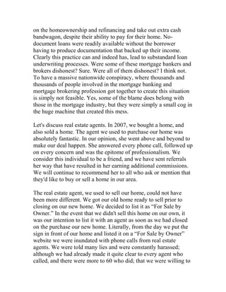 on the homeownership and refinancing and take out extra cash
bandwagon, despite their ability to pay for their home. No-
document loans were readily available without the borrower
having to produce documentation that backed up their income.
Clearly this practice can and indeed has, lead to substandard loan
underwriting processes. Were some of these mortgage bankers and
brokers dishonest? Sure. Were all of them dishonest? I think not.
To have a massive nationwide conspiracy, where thousands and
thousands of people involved in the mortgage banking and
mortgage brokering profession got together to create this situation
is simply not feasible. Yes, some of the blame does belong with
those in the mortgage industry, but they were simply a small cog in
the huge machine that created this mess.
Let's discuss real estate agents. In 2007, we bought a home, and
also sold a home. The agent we used to purchase our home was
absolutely fantastic. In our opinion, she went above and beyond to
make our deal happen. She answered every phone call, followed up
on every concern and was the epitome of professionalism. We
consider this individual to be a friend, and we have sent referrals
her way that have resulted in her earning additional commissions.
We will continue to recommend her to all who ask or mention that
they'd like to buy or sell a home in our area.
The real estate agent, we used to sell our home, could not have
been more different. We got our old home ready to sell prior to
closing on our new home. We decided to list it as “For Sale by
Owner.” In the event that we didn't sell this home on our own, it
was our intention to list it with an agent as soon as we had closed
on the purchase our new home. Literally, from the day we put the
sign in front of our home and listed it on a “For Sale by Owner”
website we were inundated with phone calls from real estate
agents. We were told many lies and were constantly harassed;
although we had already made it quite clear to every agent who
called, and there were more to 60 who did; that we were willing to
 