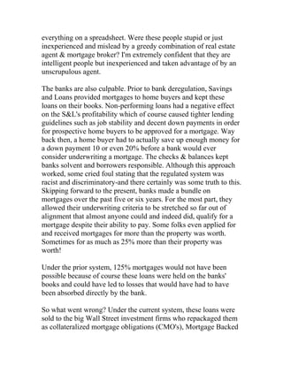 everything on a spreadsheet. Were these people stupid or just
inexperienced and mislead by a greedy combination of real estate
agent & mortgage broker? I'm extremely confident that they are
intelligent people but inexperienced and taken advantage of by an
unscrupulous agent.
The banks are also culpable. Prior to bank deregulation, Savings
and Loans provided mortgages to home buyers and kept these
loans on their books. Non-performing loans had a negative effect
on the S&L's profitability which of course caused tighter lending
guidelines such as job stability and decent down payments in order
for prospective home buyers to be approved for a mortgage. Way
back then, a home buyer had to actually save up enough money for
a down payment 10 or even 20% before a bank would ever
consider underwriting a mortgage. The checks & balances kept
banks solvent and borrowers responsible. Although this approach
worked, some cried foul stating that the regulated system was
racist and discriminatory-and there certainly was some truth to this.
Skipping forward to the present, banks made a bundle on
mortgages over the past five or six years. For the most part, they
allowed their underwriting criteria to be stretched so far out of
alignment that almost anyone could and indeed did, qualify for a
mortgage despite their ability to pay. Some folks even applied for
and received mortgages for more than the property was worth.
Sometimes for as much as 25% more than their property was
worth!
Under the prior system, 125% mortgages would not have been
possible because of course these loans were held on the banks'
books and could have led to losses that would have had to have
been absorbed directly by the bank.
So what went wrong? Under the current system, these loans were
sold to the big Wall Street investment firms who repackaged them
as collateralized mortgage obligations (CMO's), Mortgage Backed
 