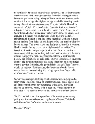 Securities (MBS's) and other similar acronyms. These instruments
were then sent to the ratings agencies for their blessing and more
importantly a letter rating. Many of these structured finance deals
receive AAA ratings-the highest ratings available meaning that in
theory, these instruments were least likely to default. How does
one create a 'triple A' or AAA rated financial instrument out of
sub-prime mortgages? Herein lies the magic. These Asset Backed
Securities (ABS) are made up of different tranches or slices, each
carrying a different risk and reward level. The first dollar of
principle and interest is applied to the securities with the highest
rating, and the first dollar of loss is applied to the tranche with the
lowest ratings. The lower slices are designed to provide a security
blanket that in theory protects the higher-rated securities. The
investment banks that package or 'structure' these securities in
order to earn fat fees when they sell them to investors are the same
entities that pay the ratings agencies to rate these instruments.
Clearly the possibility for conflict of interest is present. If investors
and not the investment banks that stand to rake in millions in fees
were to pay for the rating, the potential for this conflict of interest
would be negated. Furthermore, the investment banks have a
vested interest in convincing the ratings agencies of the credit
worthiness of these securities.
So we've already pointed fingers at homeowners, some greedy,
many more I suspect, naïve or uninformed, real estate agents-one
out of more than 60 in my experience was a gem, mortgage
brokers & bankers, banks, Wall Street and ratings agencies so
who's left? The Federal Reserve and the Government of course.
The Fed as its known is responsible of the country's monetary
policy and for supervision and regulation of banks. This is the
definition of the Fed's roles in their own words:
Monetary Policy
 