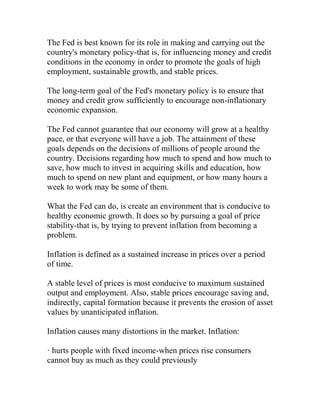 The Fed is best known for its role in making and carrying out the
country's monetary policy-that is, for influencing money and credit
conditions in the economy in order to promote the goals of high
employment, sustainable growth, and stable prices.
The long-term goal of the Fed's monetary policy is to ensure that
money and credit grow sufficiently to encourage non-inflationary
economic expansion.
The Fed cannot guarantee that our economy will grow at a healthy
pace, or that everyone will have a job. The attainment of these
goals depends on the decisions of millions of people around the
country. Decisions regarding how much to spend and how much to
save, how much to invest in acquiring skills and education, how
much to spend on new plant and equipment, or how many hours a
week to work may be some of them.
What the Fed can do, is create an environment that is conducive to
healthy economic growth. It does so by pursuing a goal of price
stability-that is, by trying to prevent inflation from becoming a
problem.
Inflation is defined as a sustained increase in prices over a period
of time.
A stable level of prices is most conducive to maximum sustained
output and employment. Also, stable prices encourage saving and,
indirectly, capital formation because it prevents the erosion of asset
values by unanticipated inflation.
Inflation causes many distortions in the market. Inflation:
· hurts people with fixed income-when prices rise consumers
cannot buy as much as they could previously
 