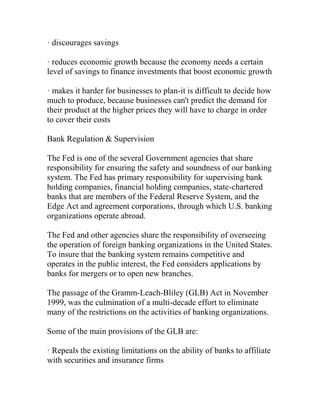 · discourages savings
· reduces economic growth because the economy needs a certain
level of savings to finance investments that boost economic growth
· makes it harder for businesses to plan-it is difficult to decide how
much to produce, because businesses can't predict the demand for
their product at the higher prices they will have to charge in order
to cover their costs
Bank Regulation & Supervision
The Fed is one of the several Government agencies that share
responsibility for ensuring the safety and soundness of our banking
system. The Fed has primary responsibility for supervising bank
holding companies, financial holding companies, state-chartered
banks that are members of the Federal Reserve System, and the
Edge Act and agreement corporations, through which U.S. banking
organizations operate abroad.
The Fed and other agencies share the responsibility of overseeing
the operation of foreign banking organizations in the United States.
To insure that the banking system remains competitive and
operates in the public interest, the Fed considers applications by
banks for mergers or to open new branches.
The passage of the Gramm-Leach-Bliley (GLB) Act in November
1999, was the culmination of a multi-decade effort to eliminate
many of the restrictions on the activities of banking organizations.
Some of the main provisions of the GLB are:
· Repeals the existing limitations on the ability of banks to affiliate
with securities and insurance firms
 