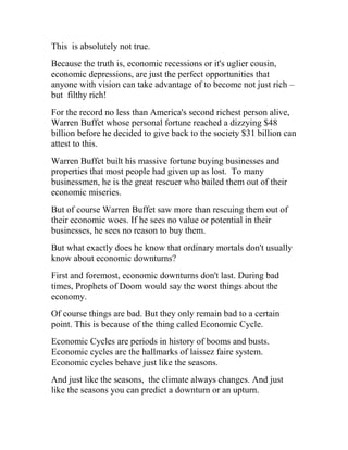 This is absolutely not true.
Because the truth is, economic recessions or it's uglier cousin,
economic depressions, are just the perfect opportunities that
anyone with vision can take advantage of to become not just rich –
but filthy rich!
For the record no less than America's second richest person alive,
Warren Buffet whose personal fortune reached a dizzying $48
billion before he decided to give back to the society $31 billion can
attest to this.
Warren Buffet built his massive fortune buying businesses and
properties that most people had given up as lost. To many
businessmen, he is the great rescuer who bailed them out of their
economic miseries.
But of course Warren Buffet saw more than rescuing them out of
their economic woes. If he sees no value or potential in their
businesses, he sees no reason to buy them.
But what exactly does he know that ordinary mortals don't usually
know about economic downturns?
First and foremost, economic downturns don't last. During bad
times, Prophets of Doom would say the worst things about the
economy.
Of course things are bad. But they only remain bad to a certain
point. This is because of the thing called Economic Cycle.
Economic Cycles are periods in history of booms and busts.
Economic cycles are the hallmarks of laissez faire system.
Economic cycles behave just like the seasons.
And just like the seasons, the climate always changes. And just
like the seasons you can predict a downturn or an upturn.
 