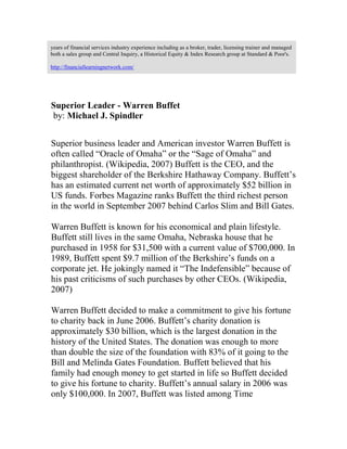 years of financial services industry experience including as a broker, trader, licensing trainer and managed
both a sales group and Central Inquiry, a Historical Equity & Index Research group at Standard & Poor's.
http://financiallearningnetwork.com/
Superior Leader - Warren Buffet
by: Michael J. Spindler
Superior business leader and American investor Warren Buffett is
often called “Oracle of Omaha” or the “Sage of Omaha” and
philanthropist. (Wikipedia, 2007) Buffett is the CEO, and the
biggest shareholder of the Berkshire Hathaway Company. Buffett’s
has an estimated current net worth of approximately $52 billion in
US funds. Forbes Magazine ranks Buffett the third richest person
in the world in September 2007 behind Carlos Slim and Bill Gates.
Warren Buffett is known for his economical and plain lifestyle.
Buffett still lives in the same Omaha, Nebraska house that he
purchased in 1958 for $31,500 with a current value of $700,000. In
1989, Buffett spent $9.7 million of the Berkshire’s funds on a
corporate jet. He jokingly named it “The Indefensible” because of
his past criticisms of such purchases by other CEOs. (Wikipedia,
2007)
Warren Buffett decided to make a commitment to give his fortune
to charity back in June 2006. Buffett’s charity donation is
approximately $30 billion, which is the largest donation in the
history of the United States. The donation was enough to more
than double the size of the foundation with 83% of it going to the
Bill and Melinda Gates Foundation. Buffett believed that his
family had enough money to get started in life so Buffett decided
to give his fortune to charity. Buffett’s annual salary in 2006 was
only $100,000. In 2007, Buffett was listed among Time
 