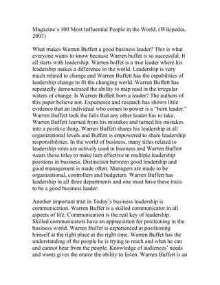 Magazine’s 100 Most Influential People in the World. (Wikipedia,
2007)
What makes Warren Buffett a good business leader? This is what
everyone wants to know because Warren buffet is so successful. It
all starts with leadership. Warren buffet is a true leader where his
leadership makes a difference in the world. Leadership is very
much related to change and Warren Buffett has the capabilities of
leadership change to fit the changing world. Warren Buffett has
repeatedly demonstrated the ability to map read in the irregular
waters of change. Is Warren Buffett born a leader? The authors of
this paper believe not. Experience and research has shown little
evidence that an individual who comes to power is a “born leader.”
Warren Buffett took the falls that any other leader has to take.
Warren Buffett learned from his mistakes and turned his mistakes
into a positive thing. Warren Buffett shares his leadership at all
organizational levels and Buffett is empowered to share leadership
responsibilities. In the world of business, many titles related to
leadership roles are actively used in business and Warren Buffett
wears those titles to make him effective in multiple leadership
positions in business. Distinction between good leadership and
good management is made often. Managers are made to be
organizational, controllers and budgeters. Warren Buffett has
leadership in all three departments and one must have these traits
to be a good business leader.
Another important trait in Today’s business leadership is
communication. Warren Buffet is a skilled communicator in all
aspects of life. Communication is the real key of leadership.
Skilled communicators have an appreciation for positioning in the
business world. Warren Buffet is experienced at positioning
himself at the right place at the right time. Warren Buffet has the
understanding of the people he is trying to reach and what he can
and cannot hear from the people. Knowledge of audiences’ needs
and wants gives the orator the ability to listen. Warren Buffett is an
 
