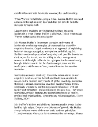 excellent listener with the ability to convey his understanding.
When Warren Buffett talks, people listen. Warren Buffett can send
a message through an open door and does not have to push the
message through a wall.
Leadership is crucial to any successful business and good
leadership is what Warren Buffett is all about. This is what makes
Warren buffet a good business leader.
Mr. Warren Buffett’s investment strategies and course of
leadership are shining examples of characteristics shared by
cognitive theorists. Cognitive theory is an approach of explaining
behavior through perception, anticipation, and thinking. Mr.
Buffett’s continual approach of analyzing both possible investment
choices, market trends, and the ability to place management
resources of the right caliber in the right position has consistently
brought this investor to the forefront amongst peers and the
marketplace. At the core of every sound investor is a creative
innovator.
Innovation demands creativity. Creativity in turn draws on our
cognitive faculties, across the full amplitude from emotion to
reason. In the number-heavy world of global investing, innovative
thinking is critical. Innovative investors decipher future trends,
spot likely winners by combining science (financials) with art
(acuity and perception) and continuously mitigate risk. They assess
user needs, product features, the proper deployment of money,
professional organizational structures and risk management. (Kore
Kalibre, 2006)
Mr. Buffett’s instinct and ability to interpret market trends is also
held by tight reigns. Despite over 50 years of growth, Mr. Buffett
always adheres to one of the most basic business principles:
“…only compete where you have a competitive advantage. Warren
 