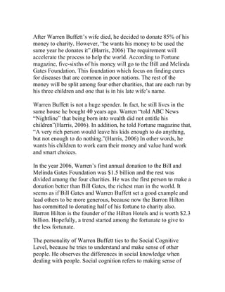 After Warren Buffett’s wife died, he decided to donate 85% of his
money to charity. However, “he wants his money to be used the
same year he donates it”.(Harris, 2006) The requirement will
accelerate the process to help the world. According to Fortune
magazine, five-sixths of his money will go to the Bill and Melinda
Gates Foundation. This foundation which focus on finding cures
for diseases that are common in poor nations. The rest of the
money will be split among four other charities, that are each run by
his three children and one that is in his late wife’s name.
Warren Buffett is not a huge spender. In fact, he still lives in the
same house he bought 40 years ago. Warren “told ABC News
“Nightline” that being born into wealth did not entitle his
children”(Harris, 2006). In addition, he told Fortune magazine that,
“A very rich person would leave his kids enough to do anything,
but not enough to do nothing.”(Harris, 2006) In other words, he
wants his children to work earn their money and value hard work
and smart choices.
In the year 2006, Warren’s first annual donation to the Bill and
Melinda Gates Foundation was $1.5 billion and the rest was
divided among the four charities. He was the first person to make a
donation better than Bill Gates, the richest man in the world. It
seems as if Bill Gates and Warren Buffett set a good example and
lead others to be more generous, because now the Barron Hilton
has committed to donating half of his fortune to charity also.
Barron Hilton is the founder of the Hilton Hotels and is worth $2.3
billion. Hopefully, a trend started among the fortunate to give to
the less fortunate.
The personality of Warren Buffett ties to the Social Cognitive
Level, because he tries to understand and make sense of other
people. He observes the differences in social knowledge when
dealing with people. Social cognition refers to making sense of
 
