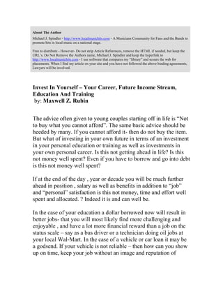 About The Author
Michael J. Spindler - http://www.localmusichits.com - A Musicians Community for Fans and the Bands to
promote hits in local music on a national stage.
Free to distribute - However- Do not strip Article References, remove the HTML if needed, but keep the
URL’s. Do Not Remove the Authors name, Michael J. Spindler and keep the hyperlink to
http://www.localmusichits.com - I use software that compares my “library” and scours the web for
placements. When I find my article on your site and you have not followed the above binding agreements,
Lawyers will be involved.
Invest In Yourself – Your Career, Future Income Stream,
Education And Training
by: Maxwell Z. Rubin
The advice often given to young couples starting off in life is “Not
to buy what you cannot afford”. The same basic advice should be
heeded by many. If you cannot afford it- then do not buy the item.
But what of investing in your own future in terms of an investment
in your personal education or training as well as investments in
your own personal career. Is this not getting ahead in life? Is this
not money well spent? Even if you have to borrow and go into debt
is this not money well spent?
If at the end of the day , year or decade you will be much further
ahead in position , salary as well as benefits in addition to “job”
and “personal” satisfaction is this not money, time and effort well
spent and allocated. ? Indeed it is and can well be.
In the case of your education a dollar borrowed now will result in
better jobs- that you will most likely find more challenging and
enjoyable , and have a lot more financial reward than a job on the
status scale – say as a bus driver or a technician doing oil jobs at
your local Wal-Mart. In the case of a vehicle or car loan it may be
a godsend. If your vehicle is not reliable – then how can you show
up on time, keep your job without an image and reputation of
 