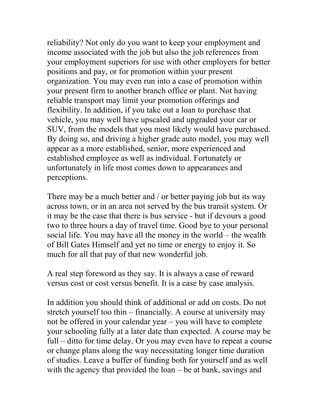 reliability? Not only do you want to keep your employment and
income associated with the job but also the job references from
your employment superiors for use with other employers for better
positions and pay, or for promotion within your present
organization. You may even run into a case of promotion within
your present firm to another branch office or plant. Not having
reliable transport may limit your promotion offerings and
flexibility. In addition, if you take out a loan to purchase that
vehicle, you may well have upscaled and upgraded your car or
SUV, from the models that you most likely would have purchased.
By doing so, and driving a higher grade auto model, you may well
appear as a more established, senior, more experienced and
established employee as well as individual. Fortunately or
unfortunately in life most comes down to appearances and
perceptions.
There may be a much better and / or better paying job but its way
across town, or in an area not served by the bus transit system. Or
it may be the case that there is bus service - but if devours a good
two to three hours a day of travel time. Good bye to your personal
social life. You may have all the money in the world – the wealth
of Bill Gates Himself and yet no time or energy to enjoy it. So
much for all that pay of that new wonderful job.
A real step foreword as they say. It is always a case of reward
versus cost or cost versus benefit. It is a case by case analysis.
In addition you should think of additional or add on costs. Do not
stretch yourself too thin – financially. A course at university may
not be offered in your calendar year – you will have to complete
your schooling fully at a later date than expected. A course may be
full – ditto for time delay. Or you may even have to repeat a course
or change plans along the way necessitating longer time duration
of studies. Leave a buffer of funding both for yourself and as well
with the agency that provided the loan – be at bank, savings and
 