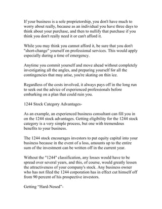 If your business is a sole proprietorship, you don't have much to
worry about really, because as an individual you have three days to
think about your purchase, and then to nullify that purchase if you
think you don't really need it or can't afford it.
While you may think you cannot afford it, be sure that you don't
"short-change" yourself on professional services. This would apply
especially during a time of emergency.
Anytime you commit yourself and move ahead without completely
investigating all the angles, and preparing yourself for all the
contingencies that may arise, you're skating on thin ice.
Regardless of the costs involved, it always pays off in the long run
to seek out the advice of experienced professionals before
embarking on a plan that could ruin you.
1244 Stock Category Advantages-
As an example, an experienced business consultant can fill you in
on the 1244 stock advantages. Getting eligibility for the 1244 stock
category is a very simple process, but one with tremendous
benefits to your business.
The 1244 stock encourages investors to put equity capital into your
business because in the event of a loss, amounts up to the entire
sum of the investment can be written off in the current year.
Without the "1244" classification, any losses would have to be
spread over several years, and this, of course, would greatly lessen
the attractiveness of your company's stock. Any business owner
who has not filed the 1244 corporation has in effect cut himself off
from 90 percent of his prospective investors.
Getting “Hard-Nosed”-
 