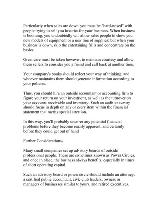 Particularly when sales are down, you must be "hard-nosed" with
people trying to sell you luxuries for your business. When business
is booming, you undoubtedly will allow sales people to show you
new models of equipment or a new line of supplies; but when your
business is down, skip the entertaining frills and concentrate on the
basics.
Great care must be taken however, to maintain courtesy and allow
these sellers to consider you a friend and call back at another time.
Your company's books should reflect your way of thinking, and
whoever maintains them should generate information according to
your policies.
Thus, you should hire an outside accountant or accounting firm to
figure your return on your investment, as well as the turnover on
your accounts receivable and inventory. Such an audit or survey
should focus in depth on any or every item within the financial
statement that merits special attention.
In this way, you'll probably uncover any potential financial
problems before they become readily apparent, and certainly
before they could get out of hand.
Further Considerations-
Many small companies set up advisory boards of outside
professional people. These are sometimes known as Power Circles,
and once in place, the business always benefits, especially in times
of short operating capital.
Such an advisory board or power circle should include an attorney,
a certified public accountant, civic club leaders, owners or
managers of businesses similar to yours, and retired executives.
 