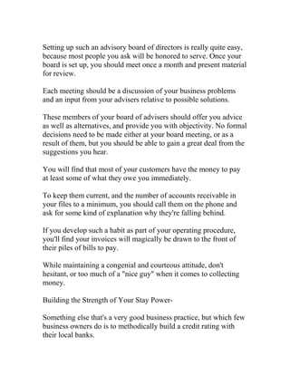 Setting up such an advisory board of directors is really quite easy,
because most people you ask will be honored to serve. Once your
board is set up, you should meet once a month and present material
for review.
Each meeting should be a discussion of your business problems
and an input from your advisers relative to possible solutions.
These members of your board of advisers should offer you advice
as well as alternatives, and provide you with objectivity. No formal
decisions need to be made either at your board meeting, or as a
result of them, but you should be able to gain a great deal from the
suggestions you hear.
You will find that most of your customers have the money to pay
at least some of what they owe you immediately.
To keep them current, and the number of accounts receivable in
your files to a minimum, you should call them on the phone and
ask for some kind of explanation why they're falling behind.
If you develop such a habit as part of your operating procedure,
you'll find your invoices will magically be drawn to the front of
their piles of bills to pay.
While maintaining a congenial and courteous attitude, don't
hesitant, or too much of a "nice guy" when it comes to collecting
money.
Building the Strength of Your Stay Power-
Something else that's a very good business practice, but which few
business owners do is to methodically build a credit rating with
their local banks.
 