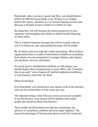 Particularly when you have a good cash flow, you should borrow
$100 to $1,000 from your banks every 90 days or so. Simply
borrow the money, and place it in an interest bearing account, and
then pay it all back at least a month or so before it's due.
By doing this, you will increase the borrowing power of your
signature, and strengthen your ability to obtain needed financing
on short notice.
This is a kind of business leverage that will be of great value to
you if or whenever your cash position becomes less favorable.
By all means, join your industry's trade associations. Most of these
organizations have a wealth of information available on everything
from details on your competitors to average industry sales figures,
new products, services, and trends.
If you are given a membership certificate or wall plaque, you
should display these conspicuously on your office wall. Customers
like to see such "seals of approval" and feel additional confidence
in your business when they see them.
Often Overlooked-
If at all possible, you should have your spouse work in the business
with you for at least three or four weeks per year.
The important thing is that if for any reason you are not available
to run the business, your spouse will be familiar with certain
people and situations about your business.
These people should include your attorney, accountant, any
advisors or consultants, creditors and your major suppliers. The
long-term advantages of having your spouse work four weeks per
 