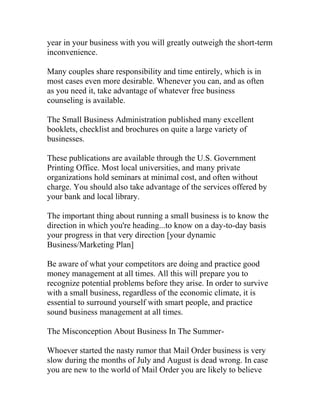 year in your business with you will greatly outweigh the short-term
inconvenience.
Many couples share responsibility and time entirely, which is in
most cases even more desirable. Whenever you can, and as often
as you need it, take advantage of whatever free business
counseling is available.
The Small Business Administration published many excellent
booklets, checklist and brochures on quite a large variety of
businesses.
These publications are available through the U.S. Government
Printing Office. Most local universities, and many private
organizations hold seminars at minimal cost, and often without
charge. You should also take advantage of the services offered by
your bank and local library.
The important thing about running a small business is to know the
direction in which you're heading...to know on a day-to-day basis
your progress in that very direction [your dynamic
Business/Marketing Plan]
Be aware of what your competitors are doing and practice good
money management at all times. All this will prepare you to
recognize potential problems before they arise. In order to survive
with a small business, regardless of the economic climate, it is
essential to surround yourself with smart people, and practice
sound business management at all times.
The Misconception About Business In The Summer-
Whoever started the nasty rumor that Mail Order business is very
slow during the months of July and August is dead wrong. In case
you are new to the world of Mail Order you are likely to believe
 