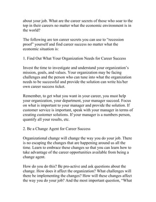 about your job. What are the career secrets of those who soar to the
top in their careers no matter what the economic environment is in
the world?
The following are ten career secrets you can use to “recession
proof” yourself and find career success no matter what the
economic situation is:
1. Find Out What Your Organization Needs for Career Success
Invest the time to investigate and understand your organization’s
mission, goals, and values. Your organization may be facing
challenges and the person who can tune into what the organization
needs to be successful and provide the solution can write his/her
own career success ticket.
Remember, to get what you want in your career, you must help
your organization, your department, your manager succeed. Focus
on what is important to your manager and provide the solution. If
customer service is important, speak with your manager in terms of
creating customer solutions. If your manager is a numbers person,
quantify all your results, etc.
2. Be a Change Agent for Career Success
Organizational change will change the way you do your job. There
is no escaping the changes that are happening around us all the
time. Learn to embrace these changes so that you can learn how to
take advantage of the career opportunities available from being a
change agent.
How do you do this? Be pro-active and ask questions about the
change. How does it affect the organization? What challenges will
there be implementing the changes? How will these changes affect
the way you do your job? And the most important question, “What
 