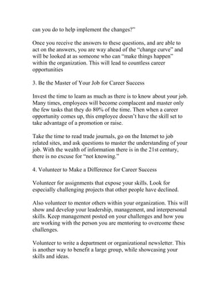 can you do to help implement the changes?”
Once you receive the answers to these questions, and are able to
act on the answers, you are way ahead of the “change curve” and
will be looked at as someone who can “make things happen”
within the organization. This will lead to countless career
opportunities
3. Be the Master of Your Job for Career Success
Invest the time to learn as much as there is to know about your job.
Many times, employees will become complacent and master only
the few tasks that they do 80% of the time. Then when a career
opportunity comes up, this employee doesn’t have the skill set to
take advantage of a promotion or raise.
Take the time to read trade journals, go on the Internet to job
related sites, and ask questions to master the understanding of your
job. With the wealth of information there is in the 21st century,
there is no excuse for “not knowing.”
4. Volunteer to Make a Difference for Career Success
Volunteer for assignments that expose your skills. Look for
especially challenging projects that other people have declined.
Also volunteer to mentor others within your organization. This will
show and develop your leadership, management, and interpersonal
skills. Keep management posted on your challenges and how you
are working with the person you are mentoring to overcome these
challenges.
Volunteer to write a department or organizational newsletter. This
is another way to benefit a large group, while showcasing your
skills and ideas.
 