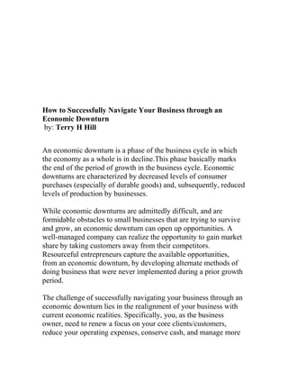 How to Successfully Navigate Your Business through an
Economic Downturn
by: Terry H Hill
An economic downturn is a phase of the business cycle in which
the economy as a whole is in decline.This phase basically marks
the end of the period of growth in the business cycle. Economic
downturns are characterized by decreased levels of consumer
purchases (especially of durable goods) and, subsequently, reduced
levels of production by businesses.
While economic downturns are admittedly difficult, and are
formidable obstacles to small businesses that are trying to survive
and grow, an economic downturn can open up opportunities. A
well-managed company can realize the opportunity to gain market
share by taking customers away from their competitors.
Resourceful entrepreneurs capture the available opportunities,
from an economic downturn, by developing alternate methods of
doing business that were never implemented during a prior growth
period.
The challenge of successfully navigating your business through an
economic downturn lies in the realignment of your business with
current economic realities. Specifically, you, as the business
owner, need to renew a focus on your core clients/customers,
reduce your operating expenses, conserve cash, and manage more
 