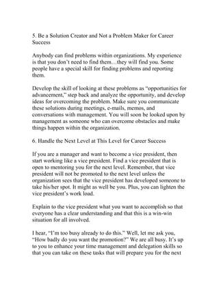 5. Be a Solution Creator and Not a Problem Maker for Career
Success
Anybody can find problems within organizations. My experience
is that you don’t need to find them…they will find you. Some
people have a special skill for finding problems and reporting
them.
Develop the skill of looking at these problems as “opportunities for
advancement,” step back and analyze the opportunity, and develop
ideas for overcoming the problem. Make sure you communicate
these solutions during meetings, e-mails, memos, and
conversations with management. You will soon be looked upon by
management as someone who can overcome obstacles and make
things happen within the organization.
6. Handle the Next Level at This Level for Career Success
If you are a manager and want to become a vice president, then
start working like a vice president. Find a vice president that is
open to mentoring you for the next level. Remember, that vice
president will not be promoted to the next level unless the
organization sees that the vice president has developed someone to
take his/her spot. It might as well be you. Plus, you can lighten the
vice president’s work load.
Explain to the vice president what you want to accomplish so that
everyone has a clear understanding and that this is a win-win
situation for all involved.
I hear, “I’m too busy already to do this.” Well, let me ask you,
“How badly do you want the promotion?” We are all busy. It’s up
to you to enhance your time management and delegation skills so
that you can take on these tasks that will prepare you for the next
 