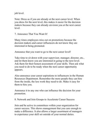 job level.
Note: Dress as if you are already at the next career level. When
you dress for the next level, this makes it easier for the decision
makers because they can already envision you at the next career
level.
7. Announce That You Want It!
Many times employees miss out on promotions because the
decision makers and career influencers do not know they are
interested in being promoted.
Announce that you want to go to the next career level!
Take time to sit down with your supervisor, manager, director, etc.,
and let them know you are interested in going to the next level.
Ask them for their honest assessment of your skills. Then ask what
you need to do to be ready when the next career opportunity
appears.
Also announce your career aspirations to influencers in the Human
Resources Department. Remember the more people they can hire
from the inside, the less work they need to do. Make it easy for
them to hire you.
Announce it to any one who can influence the decision for your
promotion.
8. Network and Join Groups to Accelerate Career Success
Join and be active in committees within your organization for
career success. This shows management that you care enough to
make a difference. It also allows a larger assortment of managers
to experience your skill set outside of your normal duties.
 