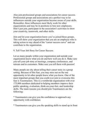 Also join professional groups and associations for career success.
Professional groups and associations are a perfect way to let
influencers outside your organization become aware of your skills.
Remember, these influencers most likely work for other
organizations and may be in positions to hire new employees.
Don’t just join, participant in the association’s activities to show
your creativity, teamwork, and other skills.
Join and let your organization know you’ve joined these groups.
This will show your organization that you are an employee who is
taking action to stay ahead of the “career success curve” and can
contribute to the organization.
9. Tell Your Job Story for Career Success
Let as many people within your organization and outside your
organization know what you do and how well you do it. Make sure
you tell your job story at meetings, company conferences, and
retreats and to customers. Make sure you tell them with passion!
Many people are shy about telling their career story in a group
setting. Because of this fear, you may miss out on the one
opportunity to let other people know what you know. One of the
most important groups that you could ever join to overcome this
fear is Toastmasters. This is a worldwide organization with over
175,000 members dedicated to helping members improve their
public speaking, evaluation, think-on-your-feet, and leadership
skills. The main reasons you should join Toastmasters are the
following:
* Toastmasters can give you the confidence to approach any
opportunity with confidence.
* Toastmasters can give you the speaking skills to stand up in front
 