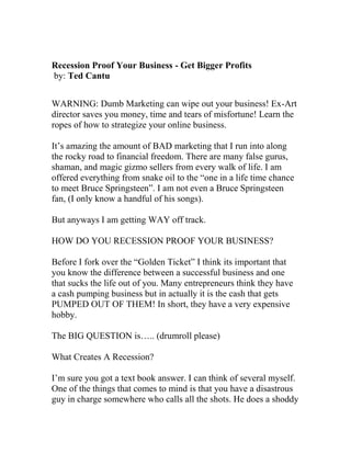 Recession Proof Your Business - Get Bigger Profits
by: Ted Cantu
WARNING: Dumb Marketing can wipe out your business! Ex-Art
director saves you money, time and tears of misfortune! Learn the
ropes of how to strategize your online business.
It’s amazing the amount of BAD marketing that I run into along
the rocky road to financial freedom. There are many false gurus,
shaman, and magic gizmo sellers from every walk of life. I am
offered everything from snake oil to the “one in a life time chance
to meet Bruce Springsteen”. I am not even a Bruce Springsteen
fan, (I only know a handful of his songs).
But anyways I am getting WAY off track.
HOW DO YOU RECESSION PROOF YOUR BUSINESS?
Before I fork over the “Golden Ticket” I think its important that
you know the difference between a successful business and one
that sucks the life out of you. Many entrepreneurs think they have
a cash pumping business but in actually it is the cash that gets
PUMPED OUT OF THEM! In short, they have a very expensive
hobby.
The BIG QUESTION is….. (drumroll please)
What Creates A Recession?
I’m sure you got a text book answer. I can think of several myself.
One of the things that comes to mind is that you have a disastrous
guy in charge somewhere who calls all the shots. He does a shoddy
 