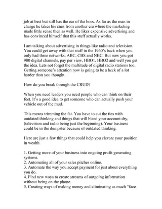 job at best but still has the ear of the boss. As far as the man in
charge he takes his cues from another era where the marketing
made little sense then as well. He likes expensive advertising and
has convinced himself that this stuff actually works.
I am talking about advertising in things like radio and television.
You could get away with that stuff in the 1960’s back when you
only had three networks, ABC, CBS and NBC. But now you got
900 digital channels, pay per view, HBO1, HBO2 and well you get
the idea. Lets not forget the multitude of digital radio stations too.
Getting someone’s attention now is going to be a heck of a lot
harder than you thought.
How do you break through the CRUD?
When you need leaders you need people who can think on their
feet. It’s a good idea to get someone who can actually push your
vehicle out of the mud.
This means trimming the fat. You have to cut the ties with
outdated thinking and things that will bleed your account dry,
(television and radio being just the beginning). Your business
could be in the dumpster because of outdated thinking.
Here are just a few things that could help you elevate your position
in wealth.
1. Getting more of your business into ongoing profit generating
systems.
2. Automating all of your sales pitches online.
3. Automate the way you accept payment for just about everything
you do.
4. Find new ways to create streams of outgoing information
without being on the phone.
5. Creating ways of making money and eliminating as much “face
 