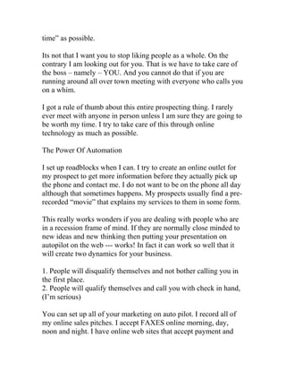 time” as possible.
Its not that I want you to stop liking people as a whole. On the
contrary I am looking out for you. That is we have to take care of
the boss – namely – YOU. And you cannot do that if you are
running around all over town meeting with everyone who calls you
on a whim.
I got a rule of thumb about this entire prospecting thing. I rarely
ever meet with anyone in person unless I am sure they are going to
be worth my time. I try to take care of this through online
technology as much as possible.
The Power Of Automation
I set up roadblocks when I can. I try to create an online outlet for
my prospect to get more information before they actually pick up
the phone and contact me. I do not want to be on the phone all day
although that sometimes happens. My prospects usually find a pre-
recorded “movie” that explains my services to them in some form.
This really works wonders if you are dealing with people who are
in a recession frame of mind. If they are normally close minded to
new ideas and new thinking then putting your presentation on
autopilot on the web --- works! In fact it can work so well that it
will create two dynamics for your business.
1. People will disqualify themselves and not bother calling you in
the first place.
2. People will qualify themselves and call you with check in hand,
(I’m serious)
You can set up all of your marketing on auto pilot. I record all of
my online sales pitches. I accept FAXES online morning, day,
noon and night. I have online web sites that accept payment and
 