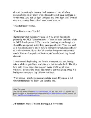 deposit them straight into my bank accounts. I run all of my
presentations on my many web sites and blogs I have out there in
cyberspace. And boy do I get the leads and jobs. I get stuff from all
over the country from cities I have never been to.
This stuff really works.
What Business Are You In?
Remember what business you are in. You are in business to
primarily MARKET your business. It’s not to learn the latest tricks
in .NET development, SEO, cosmetic dentistry, even though you
should be competent in the thing you specialize in. Your real skill
as a businessman is to know how to market your services and how
to land customers. If you don’t have that then you cannot do too
much. You need to perfect this stream of steady leads day in and
day out.
I recommend duplicating this format whenever you can. It may
take a while to get this to work for you but it can be built. The idea
here is to create pages that support every profit leg of your
business. You have to prime the pump to get this going. Once it is
built you can enjoy a day off now and then.
Who knows – maybe you can even take a nap. If you are a full
time entrepreneur no doubt you deserve one.
About The Author
Ted Cantu runs iMobile Media, (http://www.1seomichigan.com )and works out of NYC, Chicago, and
Detroit, Michigan. He has the number 12 podcast show on http://www.podomatic.com you can listen to it
here… http://911copywriter.podomatic.com
3 Foolproof Ways To Soar Through A Recession
 