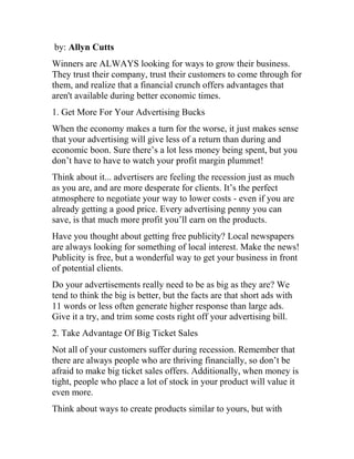 by: Allyn Cutts
Winners are ALWAYS looking for ways to grow their business.
They trust their company, trust their customers to come through for
them, and realize that a financial crunch offers advantages that
aren't available during better economic times.
1. Get More For Your Advertising Bucks
When the economy makes a turn for the worse, it just makes sense
that your advertising will give less of a return than during and
economic boon. Sure there’s a lot less money being spent, but you
don’t have to have to watch your profit margin plummet!
Think about it... advertisers are feeling the recession just as much
as you are, and are more desperate for clients. It’s the perfect
atmosphere to negotiate your way to lower costs - even if you are
already getting a good price. Every advertising penny you can
save, is that much more profit you’ll earn on the products.
Have you thought about getting free publicity? Local newspapers
are always looking for something of local interest. Make the news!
Publicity is free, but a wonderful way to get your business in front
of potential clients.
Do your advertisements really need to be as big as they are? We
tend to think the big is better, but the facts are that short ads with
11 words or less often generate higher response than large ads.
Give it a try, and trim some costs right off your advertising bill.
2. Take Advantage Of Big Ticket Sales
Not all of your customers suffer during recession. Remember that
there are always people who are thriving financially, so don’t be
afraid to make big ticket sales offers. Additionally, when money is
tight, people who place a lot of stock in your product will value it
even more.
Think about ways to create products similar to yours, but with
 