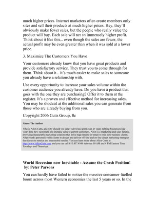 much higher prices. Internet marketers often create members only
sites and sell their products at much higher prices. Hey, they’ll
obviously make fewer sales, but the people who really value the
product will buy. Each sale will net an immensely higher profit.
Think about it like this... even though the sales are fewer, the
actual profit may be even greater than when it was sold at a lower
price.
3. Maximize The Customers You Have
Your customers already know that you have great products and
provide satisfactory service. They trust you to come through for
them. Think about it... it’s much easier to make sales to someone
you already have a relationship with.
Use every opportunity to increase your sales volume within the
customer audience you already have. Do you have a product that
goes with the one they are purchasing? Offer it to them at the
register. It’s a proven and effective method for increasing sales.
You may be shocked at the additional sales you can generate from
those who are already buying from you.
Copyright 2006 Cutts Group, llc
About The Author
Who is Allyn Cutts, and why should you care? Allyn has spent over 24 years helping businesses like
yours find new customers and increase sales to current customers. Allyn is a marketing and sales fanatic,
providing measurable marketing solutions that drive huge results for small-to mid-size business clients.
Allyn works personally with clients to design and deliver off-line and on-line direct marketing strategies
that focus on metrics and measurable results. You can learn more about Allyn Cutts at
http://www.AllynCutts.com and you can call 610.437.4106 between 10 AM and 4 PM Eastern Time
Tuesdays and Thursdays.
World Recession now Inevitable - Assume the Crash Position!
by: Peter Parsons
You can hardly have failed to notice the massive consumer-fuelled
boom across most Western economies the last 5 years or so. In the
 