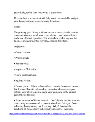 proactively, rather than reactively, is paramount.
Here are best practices that will help you to successfully navigate
your business through an economic downturn:
Goals:
The primary goal of any business owner is to survive the current
economic downturn and to develop a leaner, more cost-effective
and more efficient operation. The secondary goal is to grow the
business even during this current economic downturn.
Objectives:
• Conserve cash.
• Protect assets.
• Reduce costs.
• Improve efficiencies.
• Grow customer base.
Required Action:
• Do not panic… History shows that economic downturns do not
last forever. Remain calm and act in a rational manner as you
refocus your attention on resizing your company to the current
economic conditions.
• Focus on what YOU can control… Don’t let the media's rhetoric
concerning recessions and economic slowdown deter you from
achieving business success. It´s a trap! Why? Because the
condition of the economy is beyond your control. Surviving
If you really want to change your life for free from $ 0 to $ 1000 per day, click here for free training
 