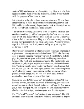 wake of 911, decisions were taken at the very highest levels that a
recession at this point would be disastrous, and so it was 'put off'
with the panacea of low interest rates.
Interest rates, in fact, have been hovering at or near 50 year lows
since that time in most developed nations including the US and
UK, and have only recently begun to rise back to historical norms
in the face of worldwide economic pressures.
The 'optimistic' among us seem to think the current situation can
continue indefinitely, with a 'new paradigm' of low interest rates,
easy credit, and massive house price inflation in what is otherwise
a low inflation environment. They are, of course, wrong, as the key
phrase 'new paradigm' should have alerted you. Whenever anyone
says 'it is different this time' you can safely bet your very last
dollar that it isn't!
But why can't the current 'perfect' situation continue? There are 2
explanations, an easy one and a difficult one. We'll take the easy
one, of course. Imagine you lose your job. You still have bills to
pay. So you max out your main credit card buying those little
luxuries like food, and mortgage payments. The next month, you
still have no job, so you apply for another card, and max that out
too. The third month, however, to your horror, you discover that
not only do you still not have a job, but the credit card companies
won't advance you any more money, as they are aware of your
previous credit binge, and the fact that those debts are still
outstanding. You have become a 'bad risk'.
So what do you do? Go bankrupt? What choice is there? If you
have no income, and have no source of borrowing, yet still have
outgoings, you are bust. Period. In fact, even if you do find a new
job, it must now pay MORE than your old job, because you now
also have the interest payments on your new debt to support.
For 'You' read 'America'. For 'bankrupt' read 'recession'. The US,
and most other Western states have relied to an incredible degree
 
