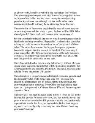on cheap credit, happily supplied in the main from the Far East.
This situation just changed, with the Chinese 'warning shot' across
the bows of the dollar, and the smart money is already exiting
greenback positions, even though relative to the other main
currencies, it should in theory be an attractive home for cash.
The resolution of the current credit bubble may take another year
or so to truly unwind, but when it goes, the bust will be BIG. What
should you do? Go to cash, and in more than one currency!
For the technically minded, the reason why the coming recession is
inevitable, and may even be a 'depression', is simply that countries
relying on credit to sustain themselves incur 'carry costs' of those
debts. The more they borrow, the bigger the regular payments
become to support just the interest on the debt. There are only 2
ways to pay that off - devalue your currency so the debt becomes
worthless, or inflate your economy so your GDP rises at MORE
than the growth in carry costs on the debt.
The US cannot devalue the currency deliberately, without obvious
severe socio-economic results that will be punishing painful to the
American citizen and industry. Politically, of course, this would be
suicide for the incumbent US Leader.
The alternative is to spark increased internal economic growth, and
this is usually what credit binges are used for - to create new
industries, employment etc. In the case if the US, however, the
unprecedented sums borrowed from Chine and Japan have been
spent on... you guessed it, Chinese Plasma TVs and Japanese game
consoles. Oops.
The carry cost has been rising at a rate almost 4 times as fast as the
internal US growth for some time now, and has already passed the
point where any conceivable US growth schedule can comfortably
cope with it. As the Far East just decided the Dollar isn't so great
anymore, there really only is one way out now. Down. Don't say
you weren't warned!
 