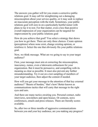 The answers you gather will let you create a corrective public
relations goal. It may call for straightening out a damaging
misconception about your service quality, or it may seek to replace
an inaccurate perception with the truth. Sometimes, your public
relations goal will zero in on a particularly hurtful rumor with
plans to lay it to rest. For that matter, even a less than positive
overall impression of your organization can be targeted for
improvement by your public relations goal
How do you achieve that goal? You select a strategy that shows
you how to get there. There are only three choices. Create opinion
(perceptions) where none exist, change existing opinion, or
reinforce it. Select the one that obviously fits your public relations
goal.
Now, we think message. What are we going to say to your target
audience?
First, your message must aim at correcting the misconception,
inaccuracy, rumor, even a lukewarm enthusiasm for your
organization. But it must be persuasive, and compelling with its
meaning as clear as possible. It must also prevent any further
misunderstanding. Try it out on a test sampling of members of
your target audience, then adjust the content if needed.
How will you get your message to the attention of that key external
audience? “Beasts of burden,” that’s how! Better known as
communications tactics that will carry that message to the right
eyes and ears.
And there are many tactics awaiting you. Personal contact, radio
interviews, newsletters and open houses. Or contests, news
conferences, emails and press releases. There are literally scores
available.
So, after two or three months of aggressive communications
between you and your key audience, are you making any progress?
 