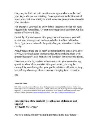 Only way to find out is to monitor once again what members of
your key audience are thinking. Same questions as the first set of
interviews, but now what you want to see are perceptions altered in
your direction.
For example, you want to know if that inaccurate belief has been
successfully neutralized. Or that misconception cleared up. Or that
rumor effectively killed.
Certainly, if you discover little progress in those areas, you will
revisit your message and evaluate whether it offers believable
facts, figures and rationale. In particular, you should revet it for
clarity.
And, because there are so many communications tactics available
to you, selecting higher-impact tactics, then applying them with
greater frequency, will probably be the ticket for the second round.
However, as the day arrives when answers to your remonitoring
questions show clear, consistent improvement, you may be
excused for concluding that your public relations effort is, at long
last, taking advantage of an economy emerging from recession.
end
About The Author
Bob Kelly counsels, writes and speaks about the fundamental premise of public relations. He has been
DPR, Pepsi-Cola Co.; AGM-PR, Texaco Inc.; VP-PR, Olin Corp.; VP-PR, Newport News Shipbuilding &
Drydock Co.; director of communications, U.S. Department of the Interior, and deputy assistant press
secretary, The White House. mailto:bobkelly@TNI.net Visit: http://www.prcommentary.com
Investing in a slow market? It’s all a case of demand and
supply!
by: Keith McGregor
Are you considering investing in property in the near future?
 