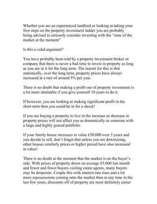 Whether you are an experienced landlord or looking at taking your
first steps on the property investment ladder you are probably
being advised to seriously consider investing with the “state of the
market at the moment”
Is this a valid argument?
You have probably been told by a property investment broker or
company that there is never a bad time to invest in property as long
as you are in it for the long term. The reason for this is that
statistically, over the long term, property prices have always
increased at a rate of around 5% per year.
There is no doubt that making a profit out of property investment is
a lot more attainable if you give yourself 10 years to do it.
If however, you are looking at making significant profit in the
short term then you could be in for a shock!
If you are buying a property to live in the increase or decrease in
property prices will not affect you as dramatically as someone with
a large and highly geared portfolio.
If your family house increases in value £50,000 over 3 years and
you decide to sell, don’t forget that unless you are downsizing,
other houses similarly prices or higher priced have also increased
in value!
There is no doubt at the moment that the market is on the buyer’s
side. With prices of property down on average £5,000 last month
and fewer and fewer buyers visiting estate agents, many buyers
may be desperate. Couple this with interest rate rises and a lot
more repossessions coming onto the market than at any time in the
last few years, discounts off of property are most definitely easier
 