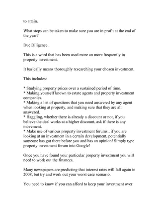 to attain.
What steps can be taken to make sure you are in profit at the end of
the year?
Due Diligence.
This is a word that has been used more an more frequently in
property investment.
It basically means thoroughly researching your chosen investment.
This includes:
* Studying property prices over a sustained period of time.
* Making yourself known to estate agents and property investment
companies.
* Making a list of questions that you need answered by any agent
when looking at property, and making sure that they are all
answered.
* Haggling, whether there is already a discount or not, if you
believe the deal works at a higher discount, ask if there is any
movement.
* Make use of various property investment forums , if you are
looking at an investment in a certain development, potentially
someone has got there before you and has an opinion! Simply type
property investment forum into Google!
Once you have found your particular property investment you will
need to work out the finances.
Many newspapers are predicting that interest rates will fall again in
2008, but try and work out your worst case scenario.
You need to know if you can afford to keep your investment over
 