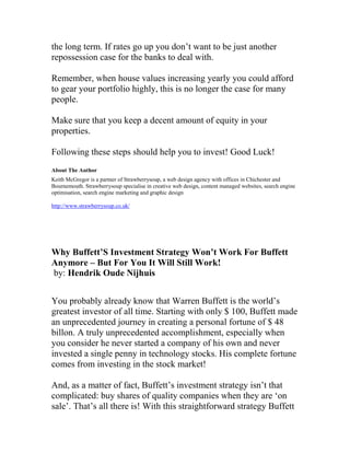 the long term. If rates go up you don’t want to be just another
repossession case for the banks to deal with.
Remember, when house values increasing yearly you could afford
to gear your portfolio highly, this is no longer the case for many
people.
Make sure that you keep a decent amount of equity in your
properties.
Following these steps should help you to invest! Good Luck!
About The Author
Keith McGregor is a partner of Strawberrysoup, a web design agency with offices in Chichester and
Bournemouth. Strawberrysoup specialise in creative web design, content managed websites, search engine
optimisation, search engine marketing and graphic design
http://www.strawberrysoup.co.uk/
Why Buffett’S Investment Strategy Won’t Work For Buffett
Anymore – But For You It Will Still Work!
by: Hendrik Oude Nijhuis
You probably already know that Warren Buffett is the world’s
greatest investor of all time. Starting with only $ 100, Buffett made
an unprecedented journey in creating a personal fortune of $ 48
billon. A truly unprecedented accomplishment, especially when
you consider he never started a company of his own and never
invested a single penny in technology stocks. His complete fortune
comes from investing in the stock market!
And, as a matter of fact, Buffett’s investment strategy isn’t that
complicated: buy shares of quality companies when they are ‘on
sale’. That’s all there is! With this straightforward strategy Buffett
 