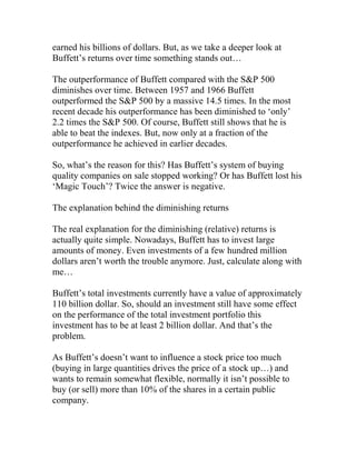 earned his billions of dollars. But, as we take a deeper look at
Buffett’s returns over time something stands out…
The outperformance of Buffett compared with the S&P 500
diminishes over time. Between 1957 and 1966 Buffett
outperformed the S&P 500 by a massive 14.5 times. In the most
recent decade his outperformance has been diminished to ‘only’
2.2 times the S&P 500. Of course, Buffett still shows that he is
able to beat the indexes. But, now only at a fraction of the
outperformance he achieved in earlier decades.
So, what’s the reason for this? Has Buffett’s system of buying
quality companies on sale stopped working? Or has Buffett lost his
‘Magic Touch’? Twice the answer is negative.
The explanation behind the diminishing returns
The real explanation for the diminishing (relative) returns is
actually quite simple. Nowadays, Buffett has to invest large
amounts of money. Even investments of a few hundred million
dollars aren’t worth the trouble anymore. Just, calculate along with
me…
Buffett’s total investments currently have a value of approximately
110 billion dollar. So, should an investment still have some effect
on the performance of the total investment portfolio this
investment has to be at least 2 billion dollar. And that’s the
problem.
As Buffett’s doesn’t want to influence a stock price too much
(buying in large quantities drives the price of a stock up…) and
wants to remain somewhat flexible, normally it isn’t possible to
buy (or sell) more than 10% of the shares in a certain public
company.
 