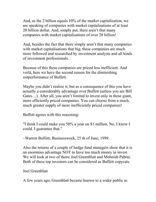 And, as the 2 billion equals 10% of the market capitalisation, we
are speaking of companies with market capitalisations of at least
20 billion dollar. And, simply put, there aren’t that many
companies with market capitalisations of over 20 billion!
And, besides the fact that there simply aren’t that many companies
with market capitalisations that big, these companies are much
more followed and researched by investment analysts and all kinds
of investment professionals.
Because of this these companies are priced less inefficient. And
voilà, here we have the second reason for the diminishing
outperformance of Buffett.
Maybe you didn’t realize it, but as a consequence of this you have
actually a considerably advantage over Buffett (unless you are Bill
Gates…). After all, you aren’t limited to invest only in these giant,
more efficiently priced companies. You can choose from a much,
much greater supply of more inefficiently priced companies!
Buffett agrees with this reasoning:
"I think I could make you 50% a year on $1 million. No, I know I
could. I guarantee that."
–Warren Buffett, Businessweek, 25 th of June, 1999.
Also the returns of a couple of hedge fund managers show that it is
an enormous advantage NOT to have too much money to invest.
We will look at two of them: Joel Greenblatt and Mohnish Pabrai.
Both of these top investors can be considered as Buffett copycats.
Joel Greenblatt
A few years ago, Greenblatt became known to a wider public as
 