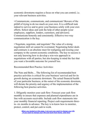 economic downturns requires a focus on what you can control, i.e.
your relevant business activities.
• Communicate, communicate, and communicate! Beware of the
pitfall of trying to do too much on your own. It is a difficult task
indeed to survive and to grow your business solely with your own
efforts. Solicit ideas and seek the help of other people (your
employees, suppliers, lenders, customers, and advisors).
Communicate honestly and consistently. Effective two-way
communication is the key.
• Negotiate, negotiate, and negotiate! The value of a strong
negotiation skill set cannot be overstated. Negotiating better deals
and contracts is an absolute must for realigning and resizing your
company to the current economic conditions. The key to success is
not only knowing how to develop a win-win approach in
negotiations with all parties, but also keeping in mind the fact that
you want a favorable outcome for yourself too.
Recommended Best Practice Activities:
The Nuts and Bolts… The following list of recommended best
practice activities is critical for your business' survival and for its
growth during an economic downturn. The actual financial health
of your particular business, at the outset of the economic downturn,
will dictate the priority and urgency of the implementation of the
following best practice activities.
1. Diligently monitor your cash flow: Forecast your cash flow
monthly to ensure that expenses and planned expenditures are in
line with accounts receivable. Include cash flow statements into
your monthly financial reporting. Project cash requirements three-
to- six months in advance. The key is to know how to monitor,
protect, control, and put cash to work.
When you landed on this page, I am sure you want to change your life
If you want to change your life and work from home, click here
 
