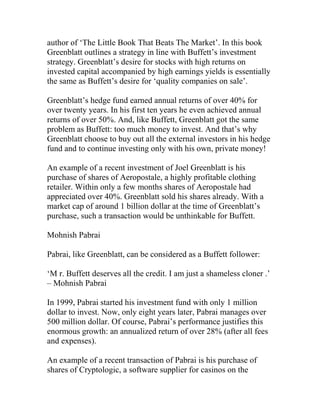 author of ‘The Little Book That Beats The Market’. In this book
Greenblatt outlines a strategy in line with Buffett’s investment
strategy. Greenblatt’s desire for stocks with high returns on
invested capital accompanied by high earnings yields is essentially
the same as Buffett’s desire for ‘quality companies on sale’.
Greenblatt’s hedge fund earned annual returns of over 40% for
over twenty years. In his first ten years he even achieved annual
returns of over 50%. And, like Buffett, Greenblatt got the same
problem as Buffett: too much money to invest. And that’s why
Greenblatt choose to buy out all the external investors in his hedge
fund and to continue investing only with his own, private money!
An example of a recent investment of Joel Greenblatt is his
purchase of shares of Aeropostale, a highly profitable clothing
retailer. Within only a few months shares of Aeropostale had
appreciated over 40%. Greenblatt sold his shares already. With a
market cap of around 1 billion dollar at the time of Greenblatt’s
purchase, such a transaction would be unthinkable for Buffett.
Mohnish Pabrai
Pabrai, like Greenblatt, can be considered as a Buffett follower:
‘M r. Buffett deserves all the credit. I am just a shameless cloner .’
– Mohnish Pabrai
In 1999, Pabrai started his investment fund with only 1 million
dollar to invest. Now, only eight years later, Pabrai manages over
500 million dollar. Of course, Pabrai’s performance justifies this
enormous growth: an annualized return of over 28% (after all fees
and expenses).
An example of a recent transaction of Pabrai is his purchase of
shares of Cryptologic, a software supplier for casinos on the
 
