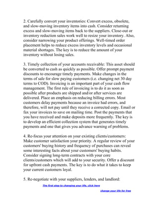 2. Carefully convert your inventories: Convert excess, obsolete,
and slow-moving inventory items into cash. Consider returning
excess and slow-moving items back to the suppliers. Close-out or
inventory reduction sales work well to resize your inventory. Also,
consider narrowing your product offerings. Well-timed order
placement helps to reduce excess inventory levels and occasional
material shortages. The key is to reduce the amount of your
inventory without losing sales.
3. Timely collection of your accounts receivable: This asset should
be converted to cash as quickly as possible. Offer prompt payment
discounts to encourage timely payments. Make changes in the
terms of sale for slow paying customers (i.e. changing net 30 day
terms to COD). Invoicing is an important part of your cash flow
management. The first rule of invoicing is to do it as soon as
possible after products are shipped and/or after services are
delivered. Place an emphasis on reducing billing errors. Most
customers delay payments because an invoice had errors, and
therefore, will not pay until they receive a corrected copy. Email or
fax your invoices to save on mailing time. Post the payments that
you have received and make deposits more frequently. The key is
to develop an efficient collection system that generates timely
payments and one that gives you advance warning of problems.
4. Re-focus your attention on your existing clients/customers:
Make customer satisfaction your priority. A regular review of your
customers' buying history and frequency of purchases can reveal
some interesting facts about your customers' buying habits.
Consider signing long-term contracts with your core
clients/customers which will add to your security. Offer a discount
for upfront cash payments. The key is to do what it takes to keep
your current customers loyal.
5. Re-negotiate with your suppliers, lenders, and landlord:
The first step to changing your life, click here
change your life for free
 