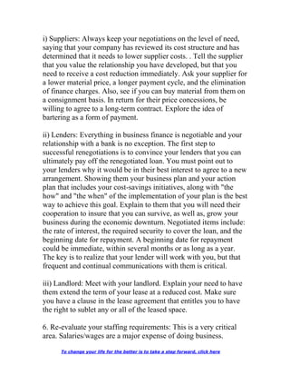 i) Suppliers: Always keep your negotiations on the level of need,
saying that your company has reviewed its cost structure and has
determined that it needs to lower supplier costs. . Tell the supplier
that you value the relationship you have developed, but that you
need to receive a cost reduction immediately. Ask your supplier for
a lower material price, a longer payment cycle, and the elimination
of finance charges. Also, see if you can buy material from them on
a consignment basis. In return for their price concessions, be
willing to agree to a long-term contract. Explore the idea of
bartering as a form of payment.
ii) Lenders: Everything in business finance is negotiable and your
relationship with a bank is no exception. The first step to
successful renegotiations is to convince your lenders that you can
ultimately pay off the renegotiated loan. You must point out to
your lenders why it would be in their best interest to agree to a new
arrangement. Showing them your business plan and your action
plan that includes your cost-savings initiatives, along with "the
how" and "the when" of the implementation of your plan is the best
way to achieve this goal. Explain to them that you will need their
cooperation to insure that you can survive, as well as, grow your
business during the economic downturn. Negotiated items include:
the rate of interest, the required security to cover the loan, and the
beginning date for repayment. A beginning date for repayment
could be immediate, within several months or as long as a year.
The key is to realize that your lender will work with you, but that
frequent and continual communications with them is critical.
iii) Landlord: Meet with your landlord. Explain your need to have
them extend the term of your lease at a reduced cost. Make sure
you have a clause in the lease agreement that entitles you to have
the right to sublet any or all of the leased space.
6. Re-evaluate your staffing requirements: This is a very critical
area. Salaries/wages are a major expense of doing business.
To change your life for the better is to take a step forward, click here
 