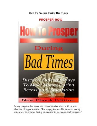How To Prosper During Bad Times
Many people often associate economic downturn with lack or
absence of opportunities. “It's simply impossible to make money
much less to prosper during an economic recession or depression.”
PROSPER 100%
 