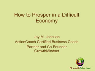 How to Prosper in a Difficult Economy Joy M. Johnson ActionCoach Certified Business Coach Partner and Co-Founder GrowthMindset 