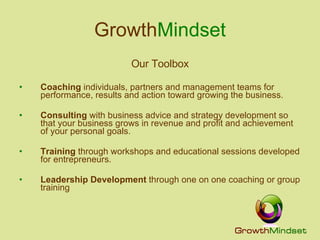 Growth Mindset Our Toolbox Coaching  individuals, partners and management teams for performance, results and action toward growing the business. Consulting  with business advice and strategy development so that your business grows in revenue and profit and achievement of your personal goals. Training  through workshops and educational sessions developed for entrepreneurs. Leadership Development  through one on one coaching or group training 