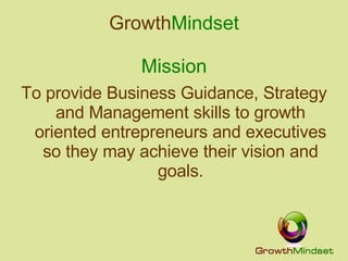 Growth Mindset Mission To provide Business Guidance, Strategy and Management skills to growth oriented entrepreneurs and executives so they may achieve their vision and goals. 